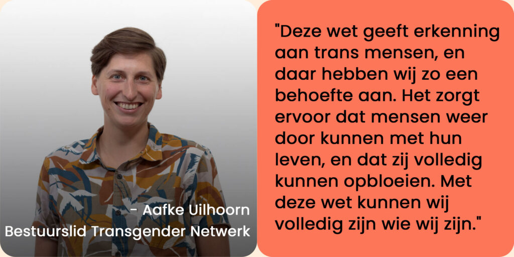Foto van Aafke Uithoorn, bestuurslid Transgender Netwerk, met een quote: "Deze wet geeft erkenning aan trans mensen, en daar hebben wij zo een behoefte aan. Het zorgt ervoor dat mensen weer door kunnen met hun leven, en dat zij volledig kunnen opbloeien. Met deze wet kunnen wij volledig zijn wie wij zijn."