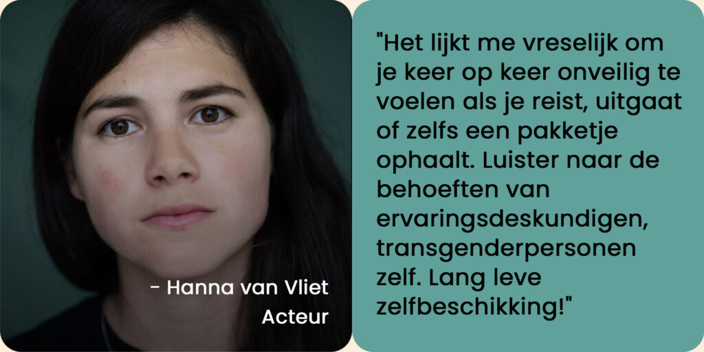 Foto van Hanna van Vliet, acteur, met een quote: "Het lijkt me vreselijk om je keer op keer onveilig te voelen als je reist, uitgaat of zelfs een pakketje ophaalt. Luister naar de behoeften van ervaringsdeskundigen, transgenderpersonen zelf. Lang leve zelfbeschikking!"